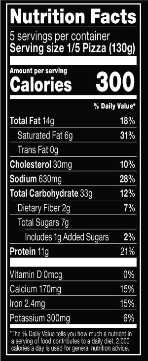 Nutrition Facts Serving Size 1/5 Pizza (130g)
			Servings per container 5
			Calories	 300
			Total Fat 14 g
			% DV  18%
			Saturated Fat 6 g
			% DV 31%
			Trans Fat 0 g
			Cholesterol 30 mg
			% DV 10%
			Sodium	630 mg
			% DV 28%
			Total Carbohydrate 33 g
			% DV 12%
			Dietary Fiber 2 g
			% DV 7%
			Total Sugars 7 g
			Added Sugars 1 g
			% DV 2%
			Protein	11 g
			% DV 21%
			Vitamin D 0 MCG
			% DV 0%
			Calcium	 170 mg
			% DV 15%
			Iron 2.4 mg
			% DV 15%
			Potassium 300 mg
			% DV 6%
