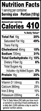 Nutrition Facts Serving Size 1 Portion (151g)
				Servings per container	1
				Calories	 410
				Total Fat 19 g
				% DV 25%
				Saturated Fat 10 g
				% DV 49%
				Trans Fat 0 g
				Cholesterol 45 mg
				% DV 15%
				Sodium	720 mg
				% DV 31%
				Total Carbohydrate 41 g
				% DV 15%
				Dietary Fiber 2 g
				% DV 6%
				Total Sugars 4 g
				Added Sugars 1 g
				% DV 2%
				Protein	19 g
				% DV 35%
				Vitamin D 1.6 MCG
				% DV 8%
				Calcium 360 mg
				% DV 25%
				Iron 2.8 mg
				% DV 15%
				Potassium 220 mg
				% DV 4%