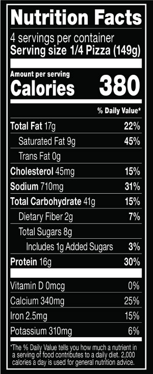 Nutrition Facts Serving Size 1/4 Pizza (149g)
				Servings per container	4
				Calories	 380
				Total Fat 17 g
				% DV 22%
				Saturated Fat 9 g
				% DV 45%
				Trans Fat 0 g
				Cholesterol 45 mg
				% DV 15%
				Sodium	710 mg
				% DV 31%
				Total Carbohydrate 41 g
				% DV 15%
				Dietary Fiber 2 g
				% DV 7%
				Total Sugars 8 g
				Added Sugars 1 g
				% DV 3%
				Protein 16 g
				% DV 30%
				Vitamin D 0 MCG
				% DV 0%
				Calcium 340 mg
				% DV 25%
				Iron 2.5 mg
				% DV 15%
				Potassium 310 mg
				% DV 6%