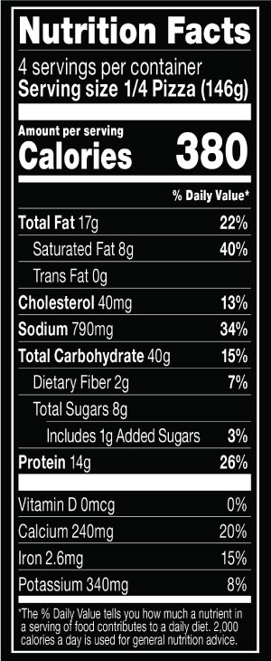 Nutrition Facts Serving Size 1/4 Pizza (146g)
				Servings per container	4
				Calories	 380
				Total Fat 17 g
				% DV 22%
				Saturated Fat 8 g
				% DV 40%
				Trans Fat 0 g
				Cholesterol 40 mg
				% DV 13%
				Sodium	790 mg
				% DV 34%
				Total Carbohydrate 40 g
				% DV 15%
				Dietary Fiber 2 g
				% DV 7%
				Total Sugars 8 g
				Added Sugars 1 g
				% DV 3%
				Protein	14 g
				% DV 26%
				Vitamin D 0 MCG
				% DV 0%
				Calcium 240 mg
				% DV 20%
				Iron 2.6 mg
				% DV 15%
				Potassium 340 mg
				% DV 8%