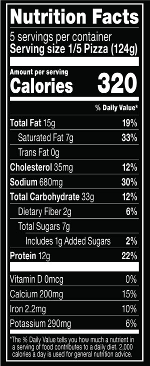 Nutrition Facts Serving Size 1/5 Pizza (124g)
			Servings per container 5
			Calories	 320
			Total Fat 15 g
			% DV 19%
			Saturated Fat 7 g
			% DV 33%
			Trans Fat 0 g
			Cholesterol 35 mg
			% DV 12%
			Sodium	680 mg
			% DV 30%
			Total Carbohydrate 33 g
			% DV 12%
			Dietary Fiber 2 g
			% DV 6%
			Total Sugars 7 g
			Added Sugars 1 g
			% DV 2%
			Protein 12 g
			% DV 22%
			Vitamin D 0 MCG
			% DV 0%
			Calcium 200 mg
			% DV 15%
			Iron 2.2 mg
			% DV 10%
			Potassium 290 mg
			% DV 6%
