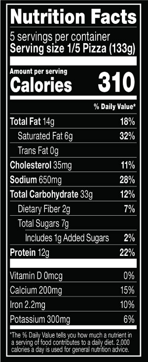 Nutrition Facts Serving Size	1/5 Pizza (133g)
				Servings per container	5
				Calories	310
				Total Fat	14 g
				% DV	18%
				Saturated Fat	6 g
				% DV	32%
				Trans Fat	0 g
				Cholesterol	35 mg
				% DV	11%
				Sodium	650 mg
				% DV	28%
				Total Carbohydrate	33 g
				% DV	12%
				Dietary Fiber	2 g
				% DV	7%
				Total Sugars	7 g
				Added Sugars	1 g
				% DV	2%
				Protein	12 g
				% DV	22%
				Vitamin D	0 MCG
				% DV	0%
				Calcium	200 mg
				% DV	15%
				Iron	2.2 mg
				% DV	10%
				Potassium	300 mg
				% DV	6%