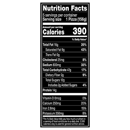 Nutrition Facts Serving Size 1 Pizza (156g)
				Servings per container	5
				Calories	 390
				Total Fat 16 g
				% DV 20%
				Saturated Fat 9 g
				% DV 43%
				Trans Fat 0 g
				Cholesterol 25 mg
				% DV 8%
				Sodium 800 mg
				% DV 35%
				Total Carbohydrate 47 g
				% DV 17%
				Dietary Fiber 2 g
				% DV 9%
				Total Sugars 12 g
				Added Sugars 2 g
				% DV 4%
				Protein 14 g
				Vitamin D 0 MCG
				% DV 0%
				Calcium 250 mg
				% DV 20%
				Iron 2.8 mg
				% DV 15%
				Potassium 350 mg
				% DV 8%