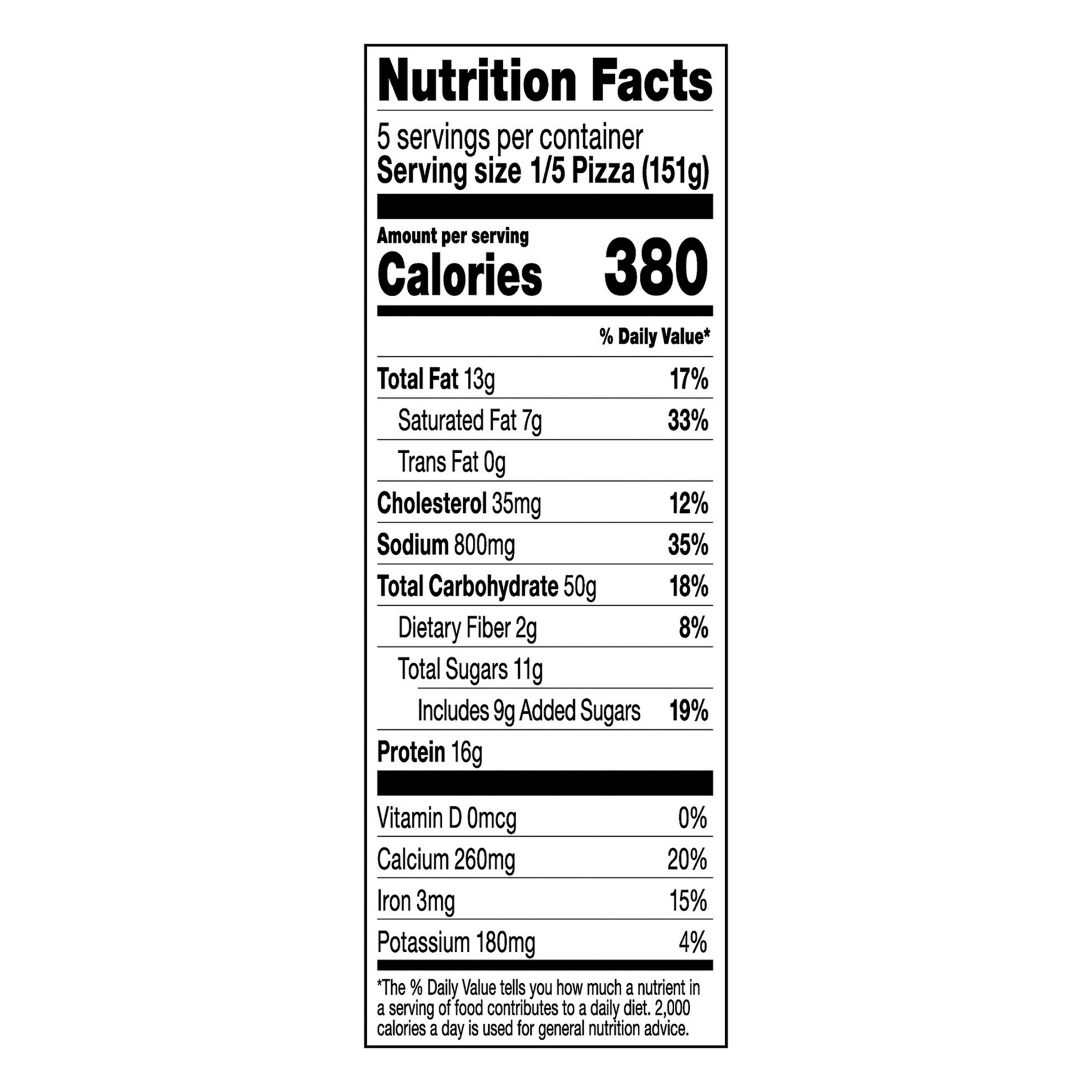 Nutrition Facts Serving Size 1/5 Pizza (151g)
				Servings per container	5
				Calories	 380
				Total Fat 13 g
				% DV 17%
				Saturated Fat 7 g
				% DV 33%
				Trans Fat 0 g
				Cholesterol 35 mg
				% DV 12%
				Sodium 800 mg
				% DV 35%
				Total Carbohydrate 50 g
				% DV 18%
				Dietary Fiber 2 g
				% DV 8%
				Total Sugars 11 g
				Added Sugars 9 g
				% DV 19%
				Protein	16 g
				Vitamin D 0 MCG
				% DV 0%
				Calcium	 260 mg
				% DV 20%
				Iron 3 mg
				% DV 15%
				Potassium 180 mg
				% DV 4%
				