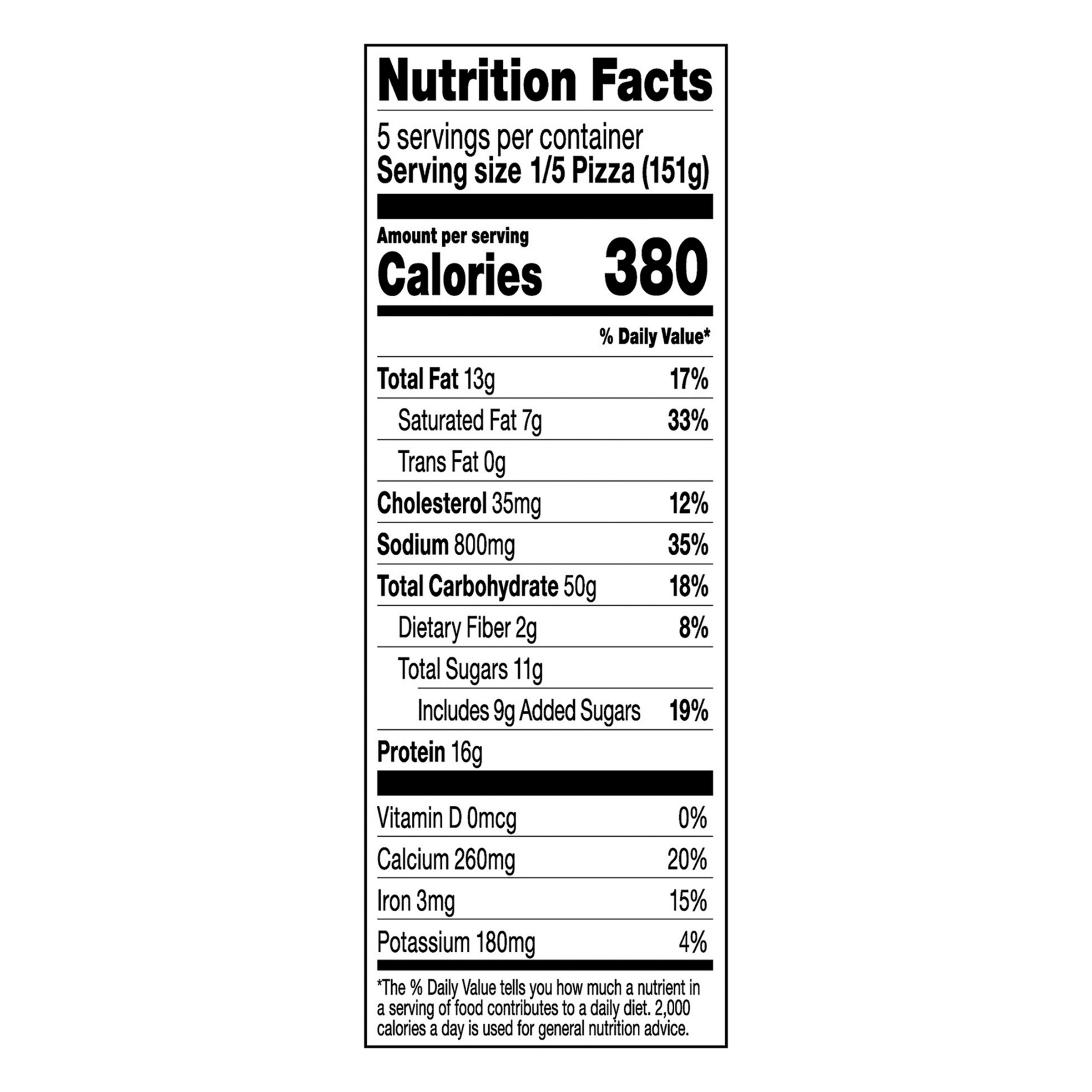 Nutrition Facts Serving Size 1/5 Pizza (151g)
				Servings per container	5
				Calories	 380
				Total Fat 13 g
				% DV 17%
				Saturated Fat 7 g
				% DV 33%
				Trans Fat 0 g
				Cholesterol 35 mg
				% DV 12%
				Sodium 800 mg
				% DV 35%
				Total Carbohydrate 50 g
				% DV 18%
				Dietary Fiber 2 g
				% DV 8%
				Total Sugars 11 g
				Added Sugars 9 g
				% DV 19%
				Protein	16 g
				Vitamin D 0 MCG
				% DV 0%
				Calcium	 260 mg
				% DV 20%
				Iron 3 mg
				% DV 15%
				Potassium 180 mg
				% DV 4%
				