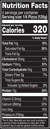 Nutrition Facts % Daily Value: Contribution of a nutrient in a serving of food to a daily diet. General nutrition advice: 2,000 calories per day. Serving Size 1/4 Pizza (126g) Servings per Container 4 Calories 320 Total Fat 14g 19% Saturated Fat 6g 30% Trans Fat 0g Cholesterol 30mg 11% Sodium 710mg 31% Total Carbohydrate 34g 12% Dietary Fiber 2g 7% Total Sugars 8g Added Sugars 1g 2% Protein 13g 24% Vitamin D 0mcg 0% Calcium 280mg 20% Iron 2mg 10% Potassium 210mg 4%