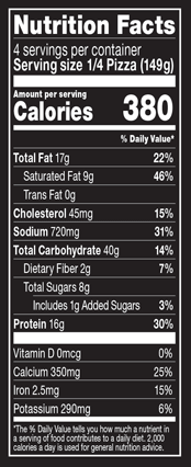 Nutrition Facts % Daily Value: Contribution of a nutrient in a serving of food to a daily diet. General nutrition advice: 2,000 calories per day. Serving Size 1/4 Pizza (149g) Servings per Container 4 Calories 380 Total Fat 17g 22% Saturated Fat 9g 46% Trans Fat 0g Cholesterol 45mg 15% Sodium 720mg 31% Total Carbohydrate 40g 14% Dietary Fiber 2g 7% Total Sugars 8g Added Sugars 1g 3% Protein 16g 30% Vitamin D 0mcg 0% Calcium 350mg 25% Iron 2.5mg 15% Potassium 290mg 6%
