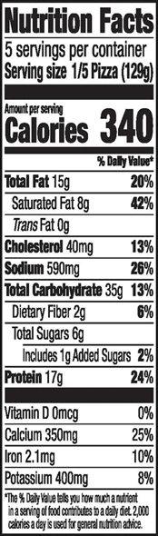 Nutrition Facts 5 servings per container Serving size 1/5 Pizza (129g) Amount per serving Calories 340 % Daily Value* Total Fat 15g 20% Saturated Fat 8g 42% Trans Fat 0g Cholesterol 40mg 13% Sodium 590mg 26% Total Carbohydrate 35g 13% Dietary Fiber 2g 6% Total Sugars 6g Includes 1g Added Sugars 2% Protein 17g 24% Vitamin D Omcg 0% Calcium 350mg 25% Iron 2.1mg 10% Potassium 400mg 8% *The % Daily Value tells you how much a nutrient in a serving of food contributes to a daily diet 2,000 calories a day is used for general nutrition advice.
