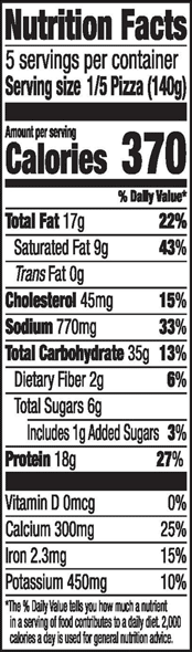 Nutrition Facts 5 servings per container Serving size 1/5 Pizza (140g) Amount per serving Calories 370 % Daily Value* Total Fat 17g 22% Saturated Fat 9g 43% Trans Fat 0g Cholesterol 45mg 15% Sodium 770mg 33% Total Carbohydrate 35g 13% Dietary Fiber 2g 6% Total Sugars 6g Includes 1g Added Sugars 3% Protein 18g 27% Vitamin D Omcg 0% Calcium 300mg 25% Iron 2.3mg 15% Potassium 450mg 10% *The % Daily Value tells you how much a nutrient in a serving of food contributes to a daily diet 2,000 calories a day is used for general nutrition advice.